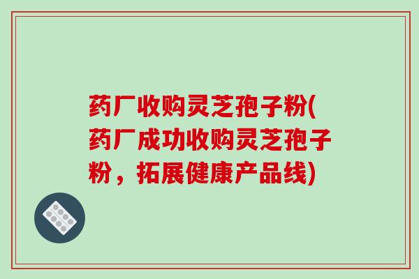 药厂收购灵芝孢子粉(药厂成功收购灵芝孢子粉,拓展健康产品线)