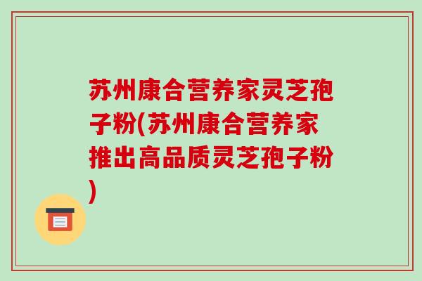 苏州康合营养家灵芝孢子粉(苏州康合营养家推出高品质灵芝孢子粉)
