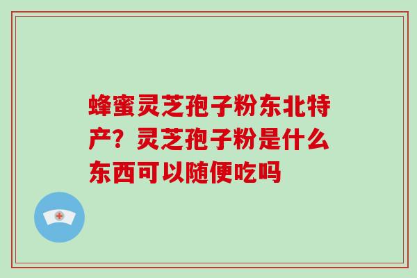 蜂蜜灵芝孢子粉东北特产?灵芝孢子粉是什么东西可以随便吃吗