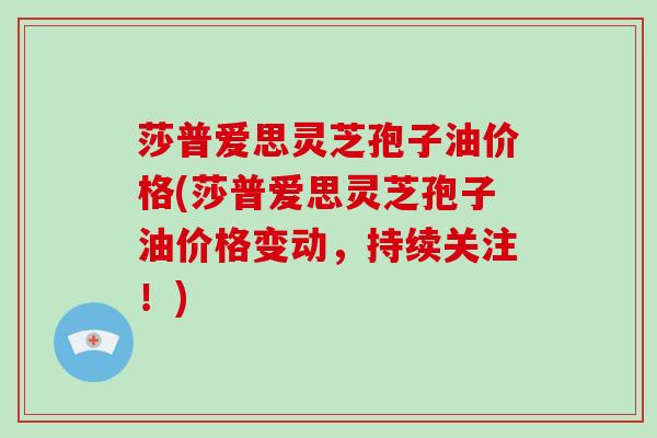 莎普爱思灵芝孢子油价格(莎普爱思灵芝孢子油价格变动，持续关注！)