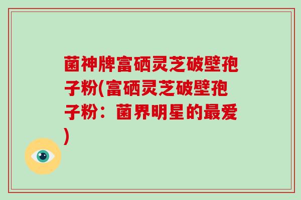 菌神牌富硒灵芝破壁孢子粉(富硒灵芝破壁孢子粉:菌界明星的最爱)