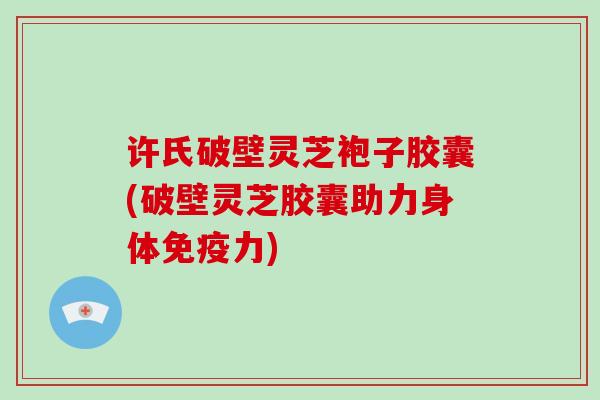 许氏破壁灵芝袍子胶囊(破壁灵芝胶囊助力身体免疫力)