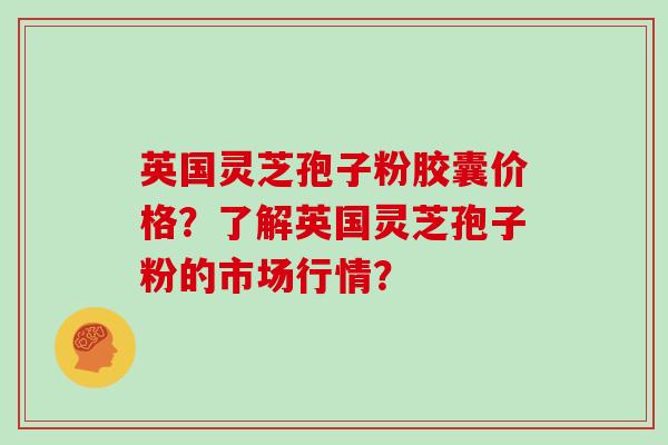 英国灵芝孢子粉胶囊价格?了解英国灵芝孢子粉的市场行情?
