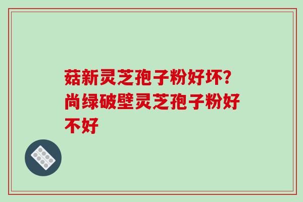 菇新灵芝孢子粉好坏?尚绿破壁灵芝孢子粉好不好