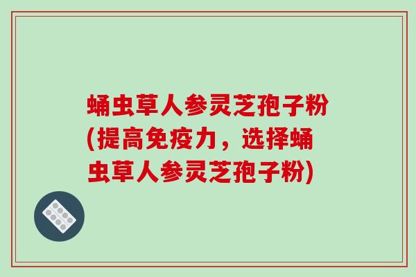蛹虫草人参灵芝孢子粉(提高免疫力,选择蛹虫草人参灵芝孢子粉)