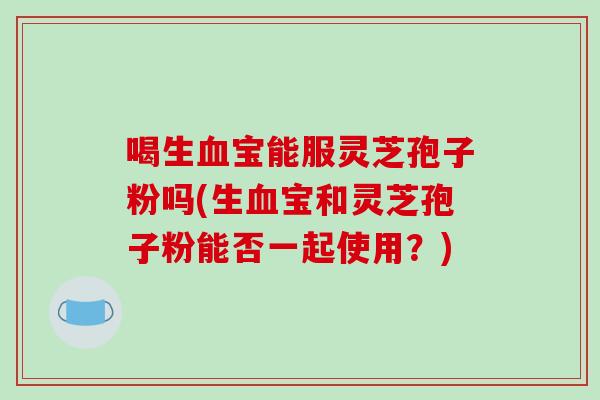 喝生血宝能服灵芝孢子粉吗(生血宝和灵芝孢子粉能否一起使用？)
