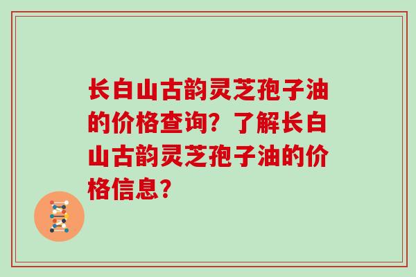 长白山古韵灵芝孢子油的价格查询?了解长白山古韵灵芝孢子油的价格信息?