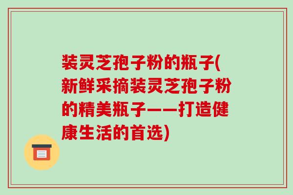 装灵芝孢子粉的瓶子(新鲜采摘装灵芝孢子粉的精美瓶子——打造健康生活的首选)