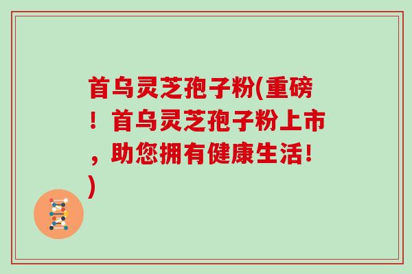 首乌灵芝孢子粉(重磅！首乌灵芝孢子粉上市，助您拥有健康生活！)