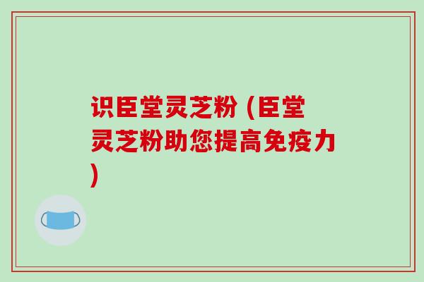 识臣堂灵芝粉 (臣堂灵芝粉助您提高免疫力)