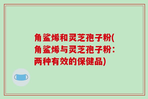 角鲨烯和灵芝孢子粉(角鲨烯与灵芝孢子粉:两种有效的保健品)