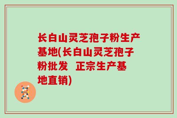 长白山灵芝孢子粉生产基地(长白山灵芝孢子粉批发 正宗生产基地直销)