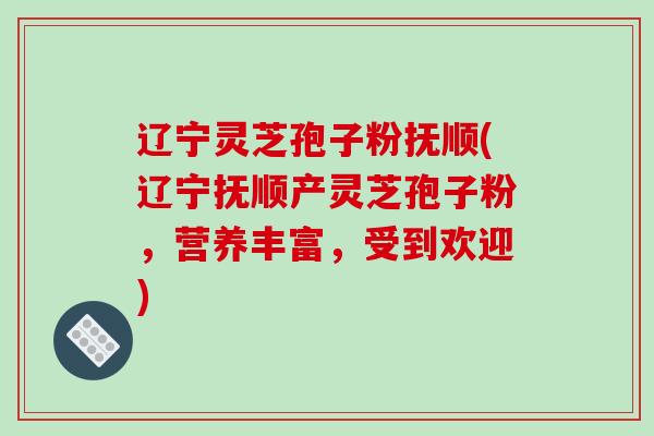 辽宁灵芝孢子粉抚顺(辽宁抚顺产灵芝孢子粉，营养丰富，受到欢迎)