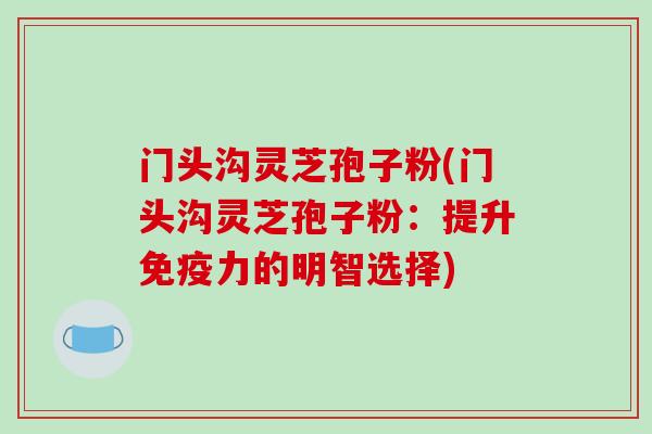 门头沟灵芝孢子粉(门头沟灵芝孢子粉:提升免疫力的明智选择)