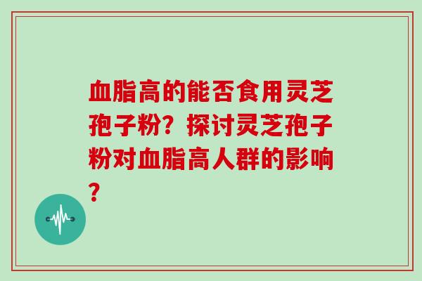 血脂高的能否食用灵芝孢子粉？探讨灵芝孢子粉对血脂高人群的影响？