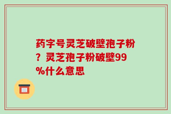 药字号灵芝破壁孢子粉?灵芝孢子粉破壁99%什么意思
