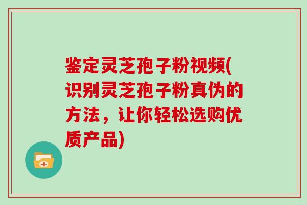 鉴定灵芝孢子粉视频(识别灵芝孢子粉真伪的方法，让你轻松选购优质产品)