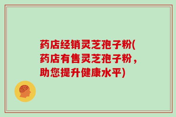 药店经销灵芝孢子粉(药店有售灵芝孢子粉，助您提升健康水平)