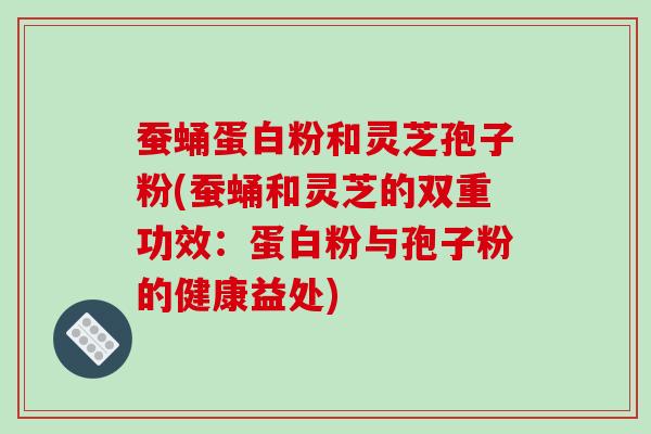 蚕蛹蛋白粉和灵芝孢子粉(蚕蛹和灵芝的双重功效:蛋白粉与孢子粉的健康益处)