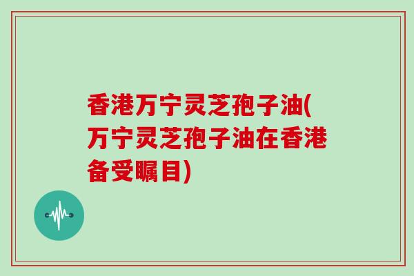 香港万宁灵芝孢子油(万宁灵芝孢子油在香港备受瞩目)