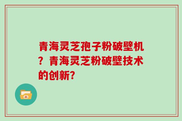 青海灵芝孢子粉破壁机?青海灵芝粉破壁技术的创新?