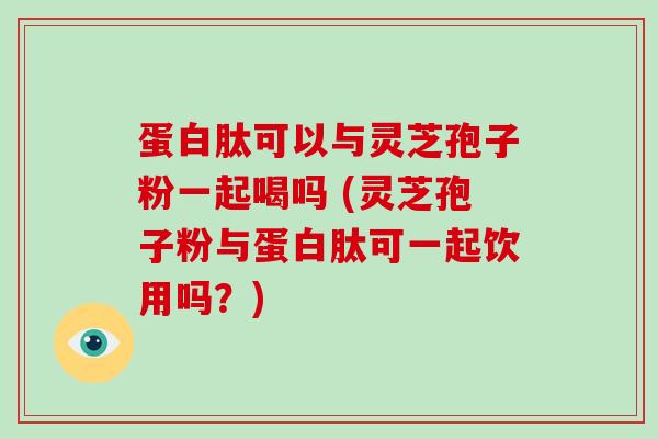 蛋白肽可以与灵芝孢子粉一起喝吗 (灵芝孢子粉与蛋白肽可一起饮用吗？)