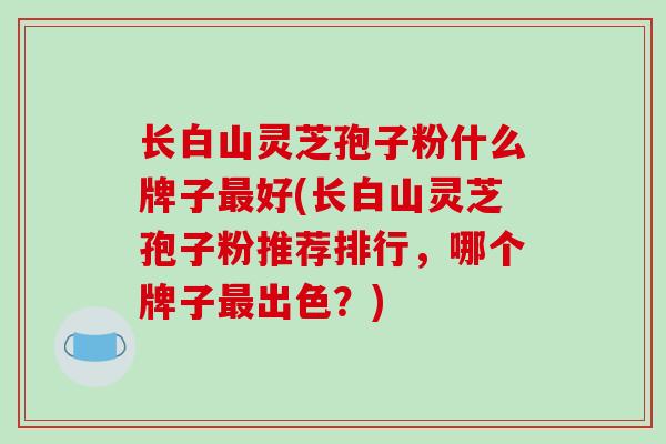 长白山灵芝孢子粉什么牌子最好(长白山灵芝孢子粉推荐排行,哪个牌子最出色?)