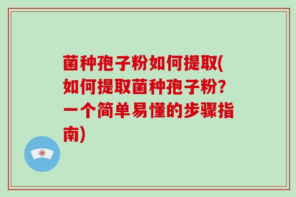 菌种孢子粉如何提取(如何提取菌种孢子粉？一个简单易懂的步骤指南)