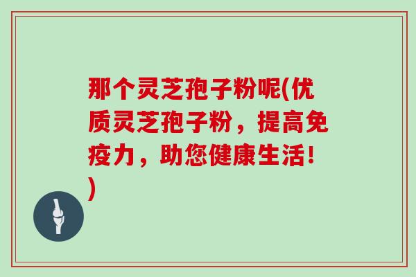 那个灵芝孢子粉呢(优质灵芝孢子粉,提高免疫力,助您健康生活!)