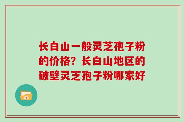 长白山一般灵芝孢子粉的价格?长白山地区的破壁灵芝孢子粉哪家好