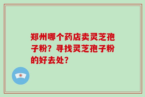 郑州哪个药店卖灵芝孢子粉?寻找灵芝孢子粉的好去处?