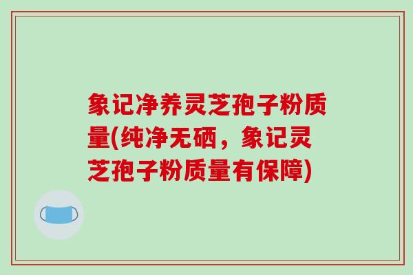 象记净养灵芝孢子粉质量(纯净无硒,象记灵芝孢子粉质量有保障)