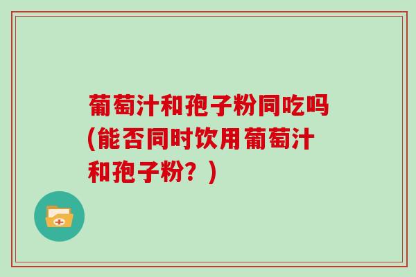 葡萄汁和孢子粉同吃吗(能否同时饮用葡萄汁和孢子粉?)