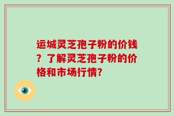 运城灵芝孢子粉的价钱？了解灵芝孢子粉的价格和市场行情？