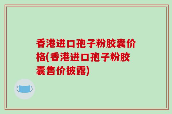 香港进口孢子粉胶囊价格(香港进口孢子粉胶囊售价披露)