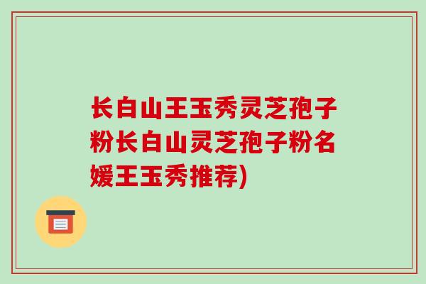 长白山王玉秀灵芝孢子粉长白山灵芝孢子粉名媛王玉秀推荐)
