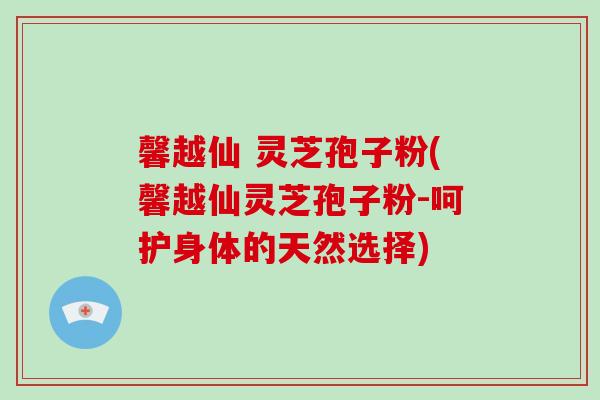 馨越仙 灵芝孢子粉(馨越仙灵芝孢子粉-呵护身体的天然选择)