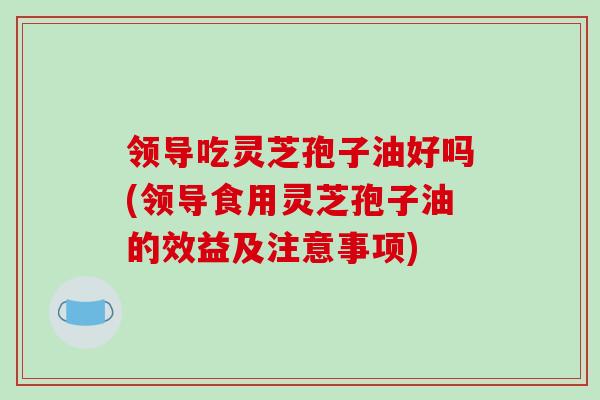 领导吃灵芝孢子油好吗(领导食用灵芝孢子油的效益及注意事项)