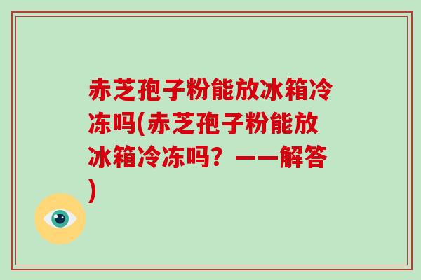 赤芝孢子粉能放冰箱冷冻吗(赤芝孢子粉能放冰箱冷冻吗?——解答)