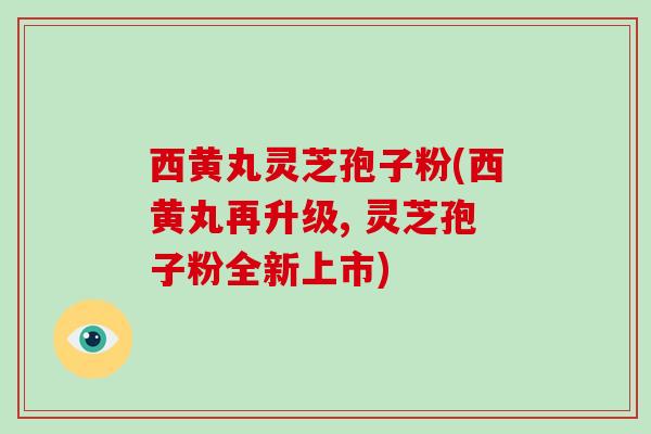 西黄丸灵芝孢子粉(西黄丸再升级, 灵芝孢子粉全新上市)