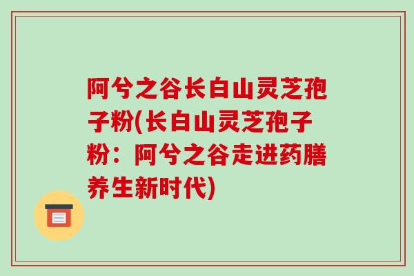 阿兮之谷长白山灵芝孢子粉(长白山灵芝孢子粉：阿兮之谷走进药膳养生新时代)