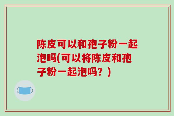 陈皮可以和孢子粉一起泡吗(可以将陈皮和孢子粉一起泡吗？)