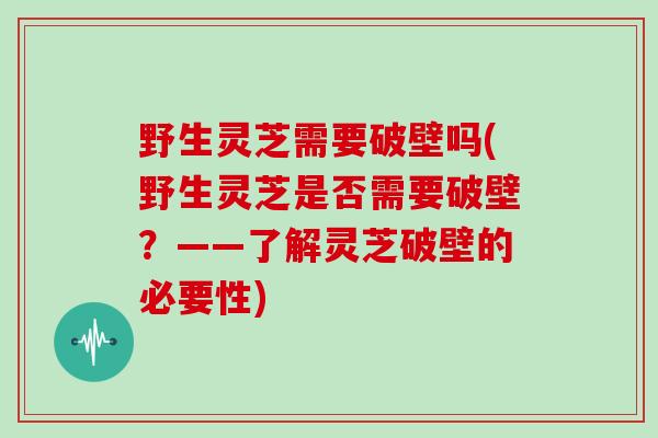 野生灵芝需要破壁吗(野生灵芝是否需要破壁?——了解灵芝破壁的必要性)