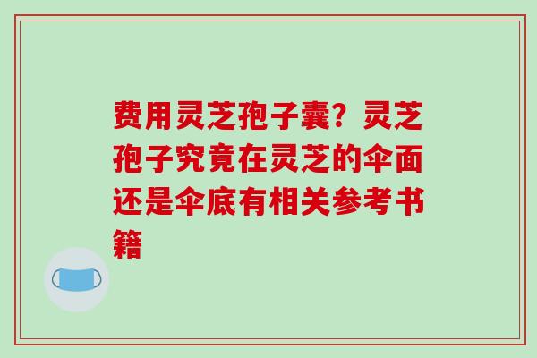 费用灵芝孢子囊?灵芝孢子究竟在灵芝的伞面还是伞底有相关参考书籍