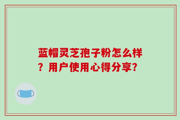 蓝帽灵芝孢子粉怎么样?用户使用心得分享?