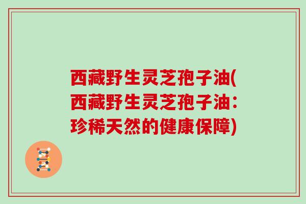 西藏野生灵芝孢子油(西藏野生灵芝孢子油:珍稀天然的健康保障)