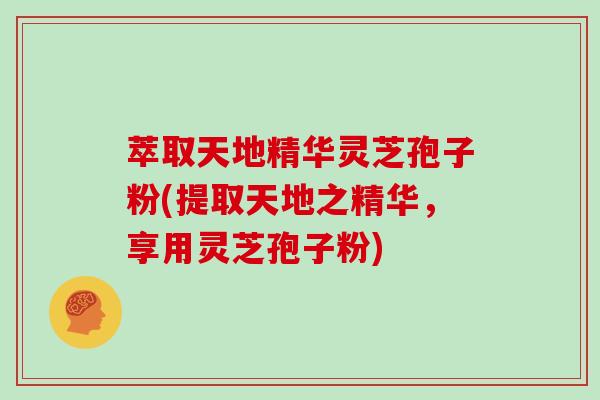 萃取天地精华灵芝孢子粉(提取天地之精华，享用灵芝孢子粉)