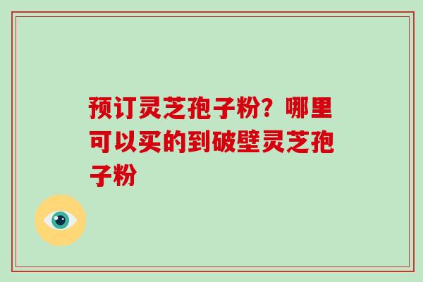 预订灵芝孢子粉?哪里可以买的到破壁灵芝孢子粉