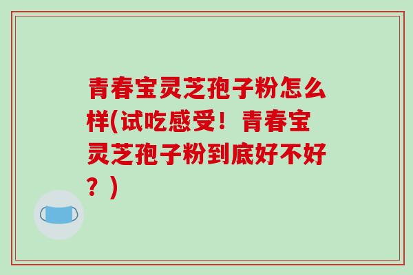 青春宝灵芝孢子粉怎么样(试吃感受!青春宝灵芝孢子粉到底好不好?)