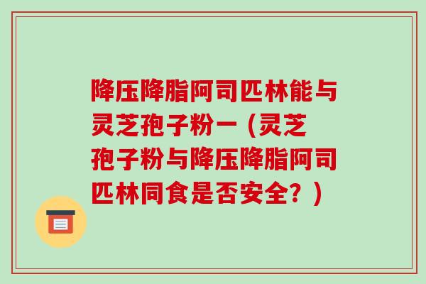 降压降脂阿司匹林能与灵芝孢子粉一 (灵芝孢子粉与降压降脂阿司匹林同食是否安全？)